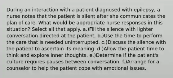 During an interaction with a patient diagnosed with epilepsy, a nurse notes that the patient is silent after she communicates the plan of care. What would be appropriate nurse responses in this situation? Select all that apply. a.)Fill the silence with lighter conversation directed at the patient. b.)Use the time to perform the care that is needed uninterrupted. c.)Discuss the silence with the patient to ascertain its meaning. d.)Allow the patient time to think and explore inner thoughts. e.)Determine if the patient's culture requires pauses between conversation. f.)Arrange for a counselor to help the patient cope with emotional issues.