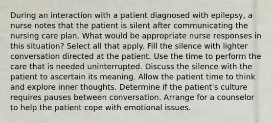 During an interaction with a patient diagnosed with epilepsy, a nurse notes that the patient is silent after communicating the nursing care plan. What would be appropriate nurse responses in this situation? Select all that apply. Fill the silence with lighter conversation directed at the patient. Use the time to perform the care that is needed uninterrupted. Discuss the silence with the patient to ascertain its meaning. Allow the patient time to think and explore inner thoughts. Determine if the patient's culture requires pauses between conversation. Arrange for a counselor to help the patient cope with emotional issues.