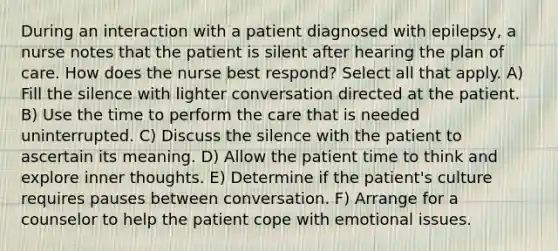 During an interaction with a patient diagnosed with epilepsy, a nurse notes that the patient is silent after hearing the plan of care. How does the nurse best respond? Select all that apply. A) Fill the silence with lighter conversation directed at the patient. B) Use the time to perform the care that is needed uninterrupted. C) Discuss the silence with the patient to ascertain its meaning. D) Allow the patient time to think and explore inner thoughts. E) Determine if the patient's culture requires pauses between conversation. F) Arrange for a counselor to help the patient cope with emotional issues.