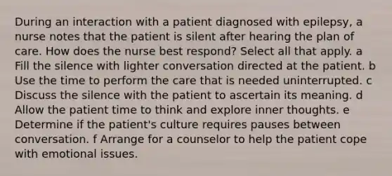 During an interaction with a patient diagnosed with epilepsy, a nurse notes that the patient is silent after hearing the plan of care. How does the nurse best respond? Select all that apply. a Fill the silence with lighter conversation directed at the patient. b Use the time to perform the care that is needed uninterrupted. c Discuss the silence with the patient to ascertain its meaning. d Allow the patient time to think and explore inner thoughts. e Determine if the patient's culture requires pauses between conversation. f Arrange for a counselor to help the patient cope with emotional issues.