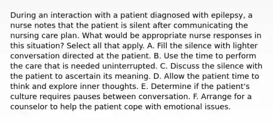 During an interaction with a patient diagnosed with epilepsy, a nurse notes that the patient is silent after communicating the nursing care plan. What would be appropriate nurse responses in this situation? Select all that apply. A. Fill the silence with lighter conversation directed at the patient. B. Use the time to perform the care that is needed uninterrupted. C. Discuss the silence with the patient to ascertain its meaning. D. Allow the patient time to think and explore inner thoughts. E. Determine if the patient's culture requires pauses between conversation. F. Arrange for a counselor to help the patient cope with emotional issues.