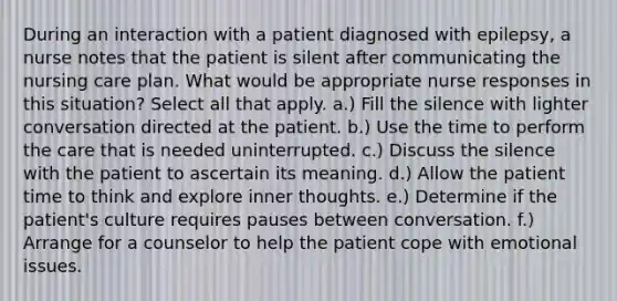 During an interaction with a patient diagnosed with epilepsy, a nurse notes that the patient is silent after communicating the nursing care plan. What would be appropriate nurse responses in this situation? Select all that apply. a.) Fill the silence with lighter conversation directed at the patient. b.) Use the time to perform the care that is needed uninterrupted. c.) Discuss the silence with the patient to ascertain its meaning. d.) Allow the patient time to think and explore inner thoughts. e.) Determine if the patient's culture requires pauses between conversation. f.) Arrange for a counselor to help the patient cope with emotional issues.