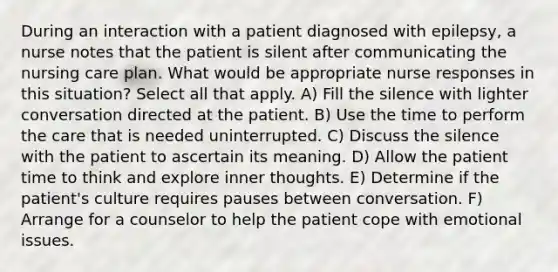 During an interaction with a patient diagnosed with epilepsy, a nurse notes that the patient is silent after communicating the nursing care plan. What would be appropriate nurse responses in this situation? Select all that apply. A) Fill the silence with lighter conversation directed at the patient. B) Use the time to perform the care that is needed uninterrupted. C) Discuss the silence with the patient to ascertain its meaning. D) Allow the patient time to think and explore inner thoughts. E) Determine if the patient's culture requires pauses between conversation. F) Arrange for a counselor to help the patient cope with emotional issues.