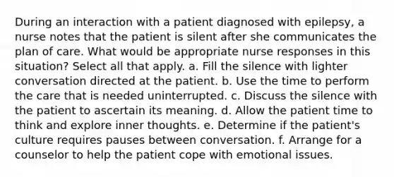 During an interaction with a patient diagnosed with epilepsy, a nurse notes that the patient is silent after she communicates the plan of care. What would be appropriate nurse responses in this situation? Select all that apply. a. Fill the silence with lighter conversation directed at the patient. b. Use the time to perform the care that is needed uninterrupted. c. Discuss the silence with the patient to ascertain its meaning. d. Allow the patient time to think and explore inner thoughts. e. Determine if the patient's culture requires pauses between conversation. f. Arrange for a counselor to help the patient cope with emotional issues.