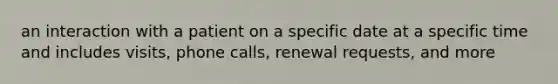 an interaction with a patient on a specific date at a specific time and includes visits, phone calls, renewal requests, and more