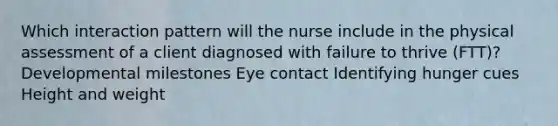 Which interaction pattern will the nurse include in the physical assessment of a client diagnosed with failure to thrive​ (FTT)? Developmental milestones Eye contact Identifying hunger cues Height and weight