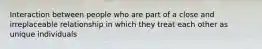 Interaction between people who are part of a close and irreplaceable relationship in which they treat each other as unique individuals