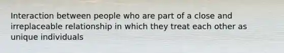 Interaction between people who are part of a close and irreplaceable relationship in which they treat each other as unique individuals