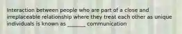 Interaction between people who are part of a close and irreplaceable relationship where they treat each other as unique individuals is known as _______ communication