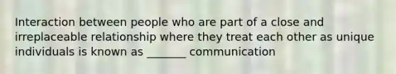 Interaction between people who are part of a close and irreplaceable relationship where they treat each other as unique individuals is known as _______ communication