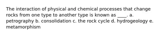 The interaction of physical and chemical processes that change rocks from one type to another type is known as ____. a. petrography b. consolidation c. <a href='https://www.questionai.com/knowledge/kk3gh7AQwj-the-rock-cycle' class='anchor-knowledge'>the rock cycle</a> d. hydrogeology e. metamorphism