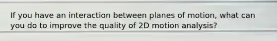 If you have an interaction between planes of motion, what can you do to improve the quality of 2D motion analysis?