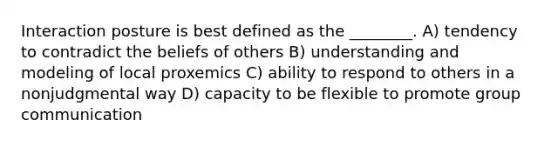 Interaction posture is best defined as the ________. A) tendency to contradict the beliefs of others B) understanding and modeling of local proxemics C) ability to respond to others in a nonjudgmental way D) capacity to be flexible to promote group communication