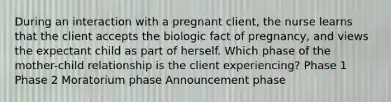 During an interaction with a pregnant client, the nurse learns that the client accepts the biologic fact of pregnancy, and views the expectant child as part of herself. Which phase of the mother-child relationship is the client experiencing? Phase 1 Phase 2 Moratorium phase Announcement phase