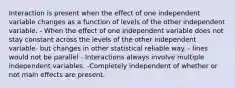 Interaction is present when the effect of one independent variable changes as a function of levels of the other independent variable. - When the effect of one independent variable does not stay constant across the levels of the other independent variable- but changes in other statistical reliable way. - lines would not be parallel - Interactions always involve multiple independent variables. -Completely independent of whether or not main effects are present.