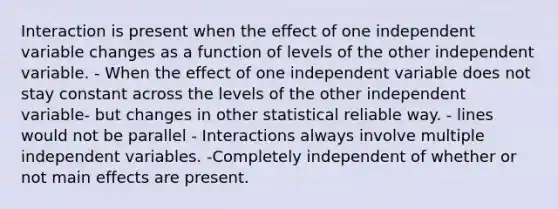 Interaction is present when the effect of one independent variable changes as a function of levels of the other independent variable. - When the effect of one independent variable does not stay constant across the levels of the other independent variable- but changes in other statistical reliable way. - lines would not be parallel - Interactions always involve multiple independent variables. -Completely independent of whether or not main effects are present.