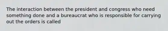 The interaction between the president and congress who need something done and a bureaucrat who is responsible for carrying out the orders is called