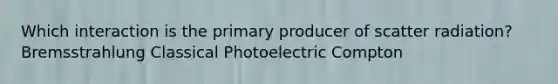 Which interaction is the primary producer of scatter radiation? Bremsstrahlung Classical Photoelectric Compton