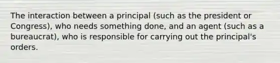 The interaction between a principal (such as the president or Congress), who needs something done, and an agent (such as a bureaucrat), who is responsible for carrying out the principal's orders.