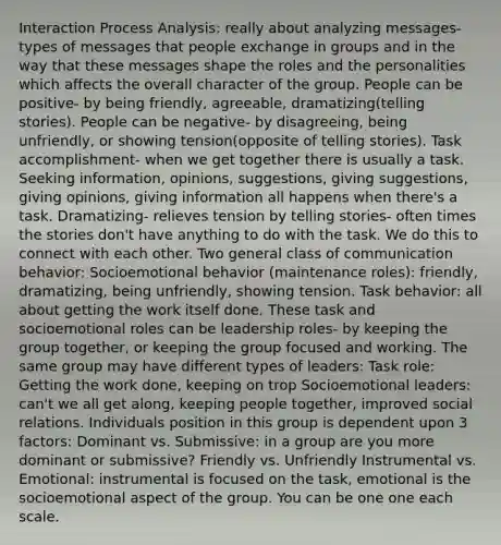 Interaction Process Analysis: really about analyzing messages- types of messages that people exchange in groups and in the way that these messages shape the roles and the personalities which affects the overall character of the group. People can be positive- by being friendly, agreeable, dramatizing(telling stories). People can be negative- by disagreeing, being unfriendly, or showing tension(opposite of telling stories). Task accomplishment- when we get together there is usually a task. Seeking information, opinions, suggestions, giving suggestions, giving opinions, giving information all happens when there's a task. Dramatizing- relieves tension by telling stories- often times the stories don't have anything to do with the task. We do this to connect with each other. Two general class of communication behavior: Socioemotional behavior (maintenance roles): friendly, dramatizing, being unfriendly, showing tension. Task behavior: all about getting the work itself done. These task and socioemotional roles can be leadership roles- by keeping the group together, or keeping the group focused and working. The same group may have different types of leaders: Task role: Getting the work done, keeping on trop Socioemotional leaders: can't we all get along, keeping people together, improved social relations. Individuals position in this group is dependent upon 3 factors: Dominant vs. Submissive: in a group are you more dominant or submissive? Friendly vs. Unfriendly Instrumental vs. Emotional: instrumental is focused on the task, emotional is the socioemotional aspect of the group. You can be one one each scale.