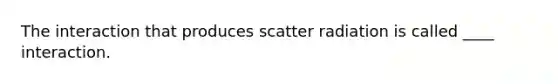 The interaction that produces scatter radiation is called ____ interaction.