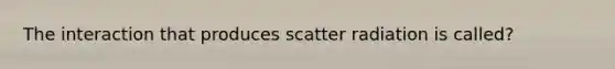 The interaction that produces scatter radiation is called?