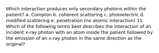 Which interaction produces only secondary photons within the patient? a. Compton b. coherent scattering c. photoelectric d. modified scattering e. penetration (no atomic interaction) 11. Which of the following terms best describes the interaction of an incident x-ray photon with an atom inside the patient followed by the emission of an x-ray photon in the same direction as the original?