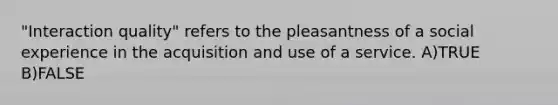 "Interaction quality" refers to the pleasantness of a social experience in the acquisition and use of a service. A)TRUE B)FALSE