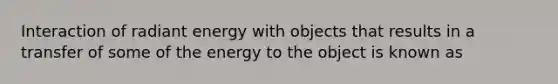 Interaction of radiant energy with objects that results in a transfer of some of the energy to the object is known as