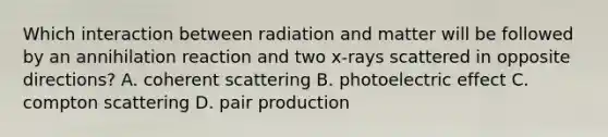 Which interaction between radiation and matter will be followed by an annihilation reaction and two x-rays scattered in opposite directions? A. coherent scattering B. photoelectric effect C. compton scattering D. pair production