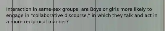 Interaction in same-sex groups, are Boys or girls more likely to engage in "collaborative discourse," in which they talk and act in a more reciprocal manner?