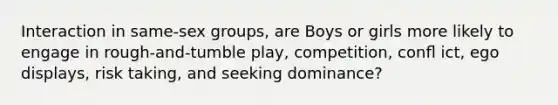 Interaction in same-sex groups, are Boys or girls more likely to engage in rough-and-tumble play, competition, conﬂ ict, ego displays, risk taking, and seeking dominance?