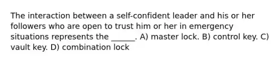 The interaction between a self-confident leader and his or her followers who are open to trust him or her in emergency situations represents the ______. A) master lock. B) control key. C) vault key. D) combination lock