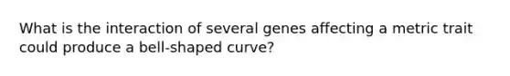 What is the interaction of several genes affecting a metric trait could produce a bell-shaped curve?