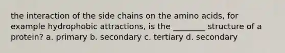 the interaction of the side chains on the amino acids, for example hydrophobic attractions, is the ________ structure of a protein? a. primary b. secondary c. tertiary d. secondary