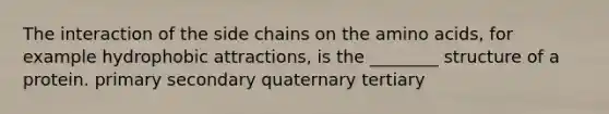 The interaction of the side chains on the amino acids, for example hydrophobic attractions, is the ________ structure of a protein. primary secondary quaternary tertiary