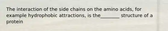 The interaction of the side chains on the amino acids, for example hydrophobic attractions, is the________ structure of a protein