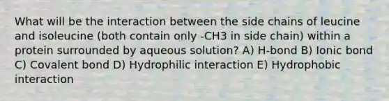 What will be the interaction between the side chains of leucine and isoleucine (both contain only -CH3 in side chain) within a protein surrounded by aqueous solution? A) H-bond B) Ionic bond C) Covalent bond D) Hydrophilic interaction E) Hydrophobic interaction