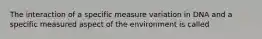 The interaction of a specific measure variation in DNA and a specific measured aspect of the environment is called