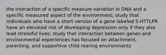 the interaction of a specific measure variation in DNA and a specific measured aspect of the environment; study that individuals who have a short version of a gene labeled 5-HTTLPR have an elevated risk of developing depression only if they also lead stressful lives; study that interaction between genes and environmental experiences has focused on attachment, parenting, and supportive child rearing environments