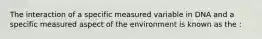 The interaction of a specific measured variable in DNA and a specific measured aspect of the environment is known as the :