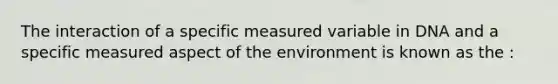 The interaction of a specific measured variable in DNA and a specific measured aspect of the environment is known as the :