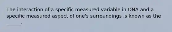 The interaction of a specific measured variable in DNA and a specific measured aspect of one's surroundings is known as the ______.