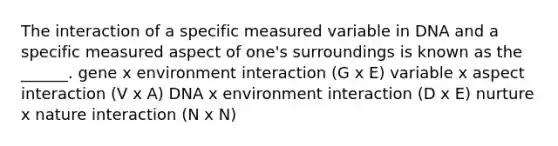 The interaction of a specific measured variable in DNA and a specific measured aspect of one's surroundings is known as the ______. gene x environment interaction (G x E) variable x aspect interaction (V x A) DNA x environment interaction (D x E) nurture x nature interaction (N x N)