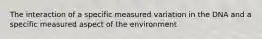 The interaction of a specific measured variation in the DNA and a specific measured aspect of the environment