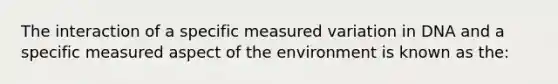 The interaction of a specific measured variation in DNA and a specific measured aspect of the environment is known as the: