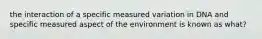 the interaction of a specific measured variation in DNA and specific measured aspect of the environment is known as what?