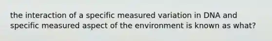 the interaction of a specific measured variation in DNA and specific measured aspect of the environment is known as what?