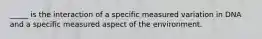 _____ is the interaction of a specific measured variation in DNA and a specific measured aspect of the environment.