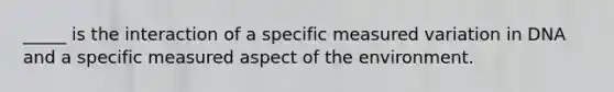 _____ is the interaction of a specific measured variation in DNA and a specific measured aspect of the environment.